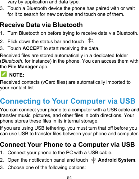  54 vary by application and data type. 3.  Touch a Bluetooth device the phone has paired with or wait for it to search for new devices and touch one of them. Receive Data via Bluetooth 1.  Turn Bluetooth on before trying to receive data via Bluetooth. 2.  Flick down the status bar and touch  . 3.  Touch ACCEPT to start receiving the data. Received files are stored automatically in a dedicated folder (Bluetooth, for instance) in the phone. You can access them with the File Manager app.  NOTE: Received contacts (vCard files) are automatically imported to your contact list. Connecting to Your Computer via USB You can connect your phone to a computer with a USB cable and transfer music, pictures, and other files in both directions. Your phone stores these files in its internal storage. If you are using USB tethering, you must turn that off before you can use USB to transfer files between your phone and computer. Connect Your Phone to a Computer via USB 1.  Connect your phone to the PC with a USB cable. 2.  Open the notification panel and touch    Android System. 3.  Choose one of the following options: 