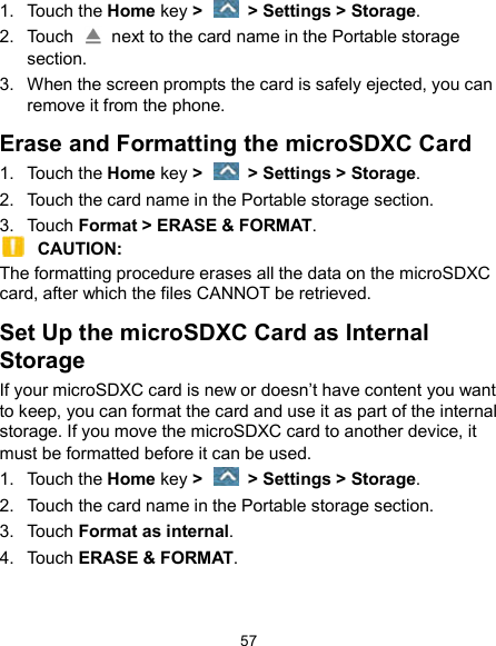  57 1.  Touch the Home key &gt;    &gt; Settings &gt; Storage. 2.  Touch    next to the card name in the Portable storage section. 3.  When the screen prompts the card is safely ejected, you can remove it from the phone. Erase and Formatting the microSDXC Card 1.  Touch the Home key &gt;    &gt; Settings &gt; Storage. 2.  Touch the card name in the Portable storage section. 3.  Touch Format &gt; ERASE &amp; FORMAT.  CAUTION:   The formatting procedure erases all the data on the microSDXC card, after which the files CANNOT be retrieved. Set Up the microSDXC Card as Internal Storage If your microSDXC card is new or doesn’t have content you want to keep, you can format the card and use it as part of the internal storage. If you move the microSDXC card to another device, it must be formatted before it can be used. 1.  Touch the Home key &gt;    &gt; Settings &gt; Storage. 2.  Touch the card name in the Portable storage section. 3.  Touch Format as internal. 4.  Touch ERASE &amp; FORMAT.  