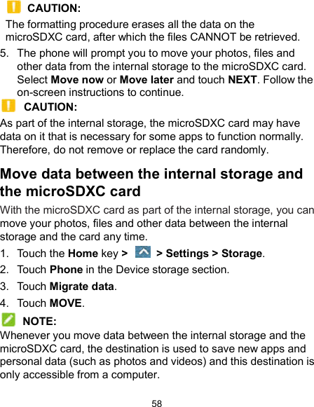  58  CAUTION:   The formatting procedure erases all the data on the microSDXC card, after which the files CANNOT be retrieved. 5.  The phone will prompt you to move your photos, files and other data from the internal storage to the microSDXC card. Select Move now or Move later and touch NEXT. Follow the on-screen instructions to continue.  CAUTION:   As part of the internal storage, the microSDXC card may have data on it that is necessary for some apps to function normally. Therefore, do not remove or replace the card randomly. Move data between the internal storage and the microSDXC card With the microSDXC card as part of the internal storage, you can move your photos, files and other data between the internal storage and the card any time. 1.  Touch the Home key &gt;    &gt; Settings &gt; Storage. 2.  Touch Phone in the Device storage section. 3.  Touch Migrate data. 4.  Touch MOVE.  NOTE: Whenever you move data between the internal storage and the microSDXC card, the destination is used to save new apps and personal data (such as photos and videos) and this destination is only accessible from a computer. 