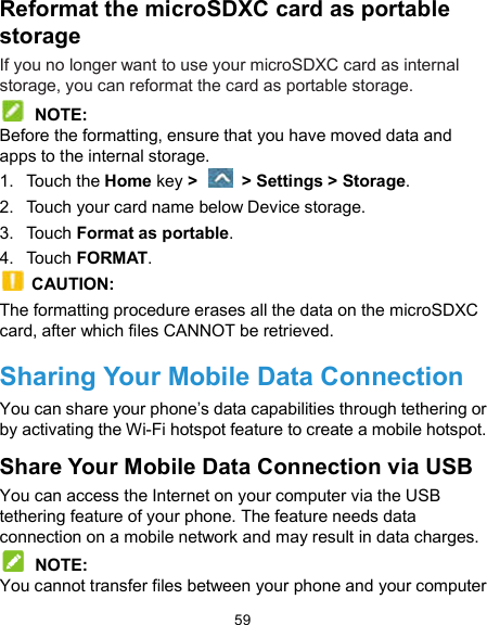  59 Reformat the microSDXC card as portable storage If you no longer want to use your microSDXC card as internal storage, you can reformat the card as portable storage.    NOTE: Before the formatting, ensure that you have moved data and apps to the internal storage. 1.  Touch the Home key &gt;    &gt; Settings &gt; Storage. 2.  Touch your card name below Device storage. 3.  Touch Format as portable. 4.  Touch FORMAT.   CAUTION:   The formatting procedure erases all the data on the microSDXC card, after which files CANNOT be retrieved. Sharing Your Mobile Data Connection You can share your phone’s data capabilities through tethering or by activating the Wi-Fi hotspot feature to create a mobile hotspot. Share Your Mobile Data Connection via USB You can access the Internet on your computer via the USB tethering feature of your phone. The feature needs data connection on a mobile network and may result in data charges.  NOTE: You cannot transfer files between your phone and your computer 