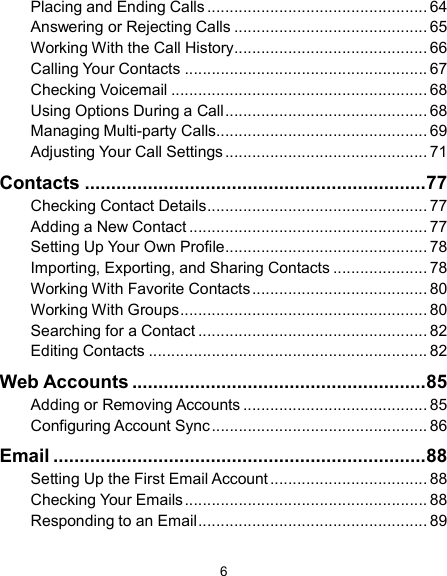  6 Placing and Ending Calls ................................................. 64 Answering or Rejecting Calls ........................................... 65 Working With the Call History ........................................... 66 Calling Your Contacts ...................................................... 67 Checking Voicemail ......................................................... 68 Using Options During a Call ............................................. 68 Managing Multi-party Calls ............................................... 69 Adjusting Your Call Settings ............................................. 71 Contacts ................................................................. 77 Checking Contact Details ................................................. 77 Adding a New Contact ..................................................... 77 Setting Up Your Own Profile ............................................. 78 Importing, Exporting, and Sharing Contacts ..................... 78 Working With Favorite Contacts ....................................... 80 Working With Groups ....................................................... 80 Searching for a Contact ................................................... 82 Editing Contacts .............................................................. 82 Web Accounts ........................................................ 85 Adding or Removing Accounts ......................................... 85 Configuring Account Sync ................................................ 86 Email ....................................................................... 88 Setting Up the First Email Account ................................... 88 Checking Your Emails ...................................................... 88 Responding to an Email ................................................... 89 