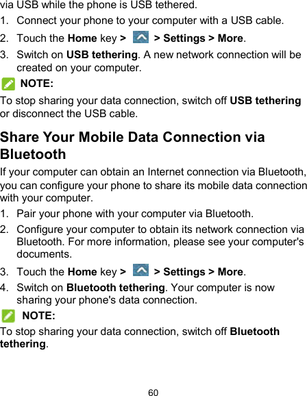  60 via USB while the phone is USB tethered. 1.  Connect your phone to your computer with a USB cable. 2.  Touch the Home key &gt;    &gt; Settings &gt; More. 3.  Switch on USB tethering. A new network connection will be created on your computer.  NOTE: To stop sharing your data connection, switch off USB tethering or disconnect the USB cable. Share Your Mobile Data Connection via Bluetooth If your computer can obtain an Internet connection via Bluetooth, you can configure your phone to share its mobile data connection with your computer. 1.  Pair your phone with your computer via Bluetooth. 2.  Configure your computer to obtain its network connection via Bluetooth. For more information, please see your computer&apos;s documents. 3.  Touch the Home key &gt;    &gt; Settings &gt; More. 4.  Switch on Bluetooth tethering. Your computer is now sharing your phone&apos;s data connection.  NOTE: To stop sharing your data connection, switch off Bluetooth tethering. 