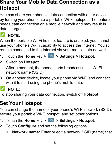 61 Share Your Mobile Data Connection as a Hotspot You can share your phone’s data connection with other devices by turning your phone into a portable Wi-Fi hotspot. The feature needs data connection on a mobile network and may result in data charges.  NOTE: When the portable Wi-Fi hotspot feature is enabled, you cannot use your phone’s Wi-Fi capability to access the Internet. You still remain connected to the Internet via your mobile data network. 1.  Touch the Home key &gt;    &gt; Settings &gt; Hotspot. 2.  Switch on Hotspot. After a moment, the phone starts broadcasting its Wi-Fi network name (SSID). 3.  On another device, locate your phone via Wi-Fi and connect with it to start using the phone’s mobile data.  NOTE: To stop sharing your data connection, switch off Hotspot. Set Your Hotspot You can change the name of your phone&apos;s Wi-Fi network (SSID), secure your portable Wi-Fi hotspot, and set other options. 1.  Touch the Home key &gt;    &gt; Settings &gt; Hotspot. 2.  Touch Configure and set the following options.  Network name: Enter or edit a network SSID (name) that 