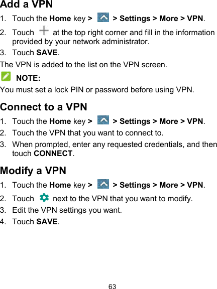  63 Add a VPN 1.  Touch the Home key &gt;    &gt; Settings &gt; More &gt; VPN. 2.  Touch    at the top right corner and fill in the information provided by your network administrator. 3.  Touch SAVE. The VPN is added to the list on the VPN screen.  NOTE: You must set a lock PIN or password before using VPN.   Connect to a VPN 1.  Touch the Home key &gt;    &gt; Settings &gt; More &gt; VPN. 2.  Touch the VPN that you want to connect to. 3.  When prompted, enter any requested credentials, and then touch CONNECT.   Modify a VPN 1.  Touch the Home key &gt;    &gt; Settings &gt; More &gt; VPN. 2.  Touch   next to the VPN that you want to modify. 3.  Edit the VPN settings you want. 4.  Touch SAVE. 