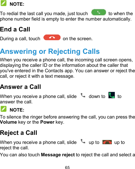  65   NOTE: To redial the last call you made, just touch    to when the phone number field is empty to enter the number automatically. End a Call During a call, touch    on the screen. Answering or Rejecting Calls When you receive a phone call, the incoming call screen opens, displaying the caller ID or the information about the caller that you&apos;ve entered in the Contacts app. You can answer or reject the call, or reject it with a text message. Answer a Call When you receive a phone call, slide    down to    to answer the call.  NOTE: To silence the ringer before answering the call, you can press the Volume key or the Power key. Reject a Call When you receive a phone call, slide    up to    up to reject the call. You can also touch Message reject to reject the call and select a 