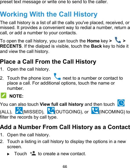  66 preset text message or write one to send to the caller. Working With the Call History The call history is a list of all the calls you&apos;ve placed, received, or missed. It provides a convenient way to redial a number, return a call, or add a number to your contacts. To open the call history, you can touch the Home key &gt;    &gt; RECENTS. If the dialpad is visible, touch the Back key to hide it and view the call history. Place a Call From the Call History 1.  Open the call history. 2.  Touch the phone icon    next to a number or contact to place a call. For additional options, touch the name or number.  NOTE: You can also touch View full call history and then touch (ALL),  (MISSED),  (OUTGOING), or  (INCOMING) to filter the records by call type. Add a Number From Call History as a Contact 1.  Open the call history. 2.  Touch a listing in call history to display the options in a new screen.  Touch    to create a new contact. 
