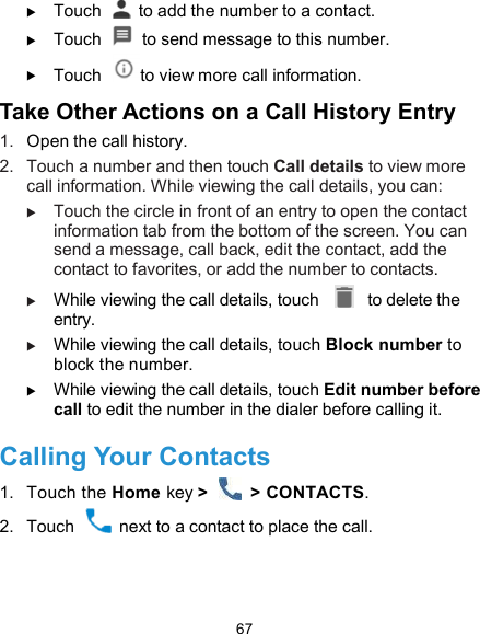  67  Touch    to add the number to a contact.  Touch    to send message to this number.  Touch  to view more call information. Take Other Actions on a Call History Entry 1.  Open the call history. 2.  Touch a number and then touch Call details to view more call information. While viewing the call details, you can:  Touch the circle in front of an entry to open the contact information tab from the bottom of the screen. You can send a message, call back, edit the contact, add the contact to favorites, or add the number to contacts.  While viewing the call details, touch    to delete the entry.  While viewing the call details, touch Block number to block the number.  While viewing the call details, touch Edit number before call to edit the number in the dialer before calling it. Calling Your Contacts 1.  Touch the Home key &gt;    &gt; CONTACTS. 2.  Touch    next to a contact to place the call. 