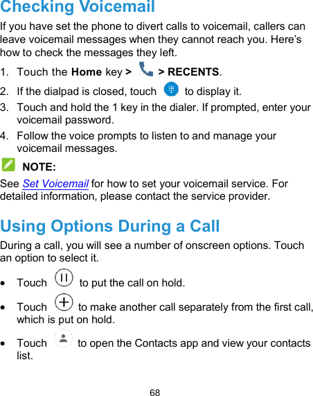  68 Checking Voicemail If you have set the phone to divert calls to voicemail, callers can leave voicemail messages when they cannot reach you. Here’s how to check the messages they left. 1.  Touch the Home key &gt;   &gt; RECENTS. 2.  If the dialpad is closed, touch    to display it. 3.  Touch and hold the 1 key in the dialer. If prompted, enter your voicemail password.   4.  Follow the voice prompts to listen to and manage your voicemail messages.  NOTE: See Set Voicemail for how to set your voicemail service. For detailed information, please contact the service provider. Using Options During a Call During a call, you will see a number of onscreen options. Touch an option to select it.  Touch    to put the call on hold.  Touch    to make another call separately from the first call, which is put on hold.  Touch    to open the Contacts app and view your contacts list. 