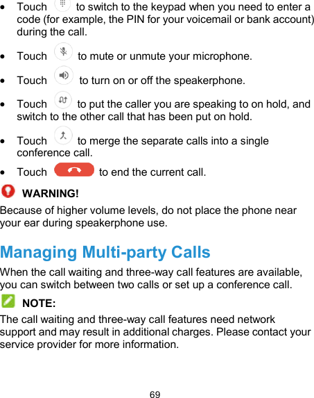  69  Touch    to switch to the keypad when you need to enter a code (for example, the PIN for your voicemail or bank account) during the call.  Touch    to mute or unmute your microphone.  Touch    to turn on or off the speakerphone.  Touch    to put the caller you are speaking to on hold, and switch to the other call that has been put on hold.  Touch    to merge the separate calls into a single conference call.  Touch    to end the current call.  WARNING! Because of higher volume levels, do not place the phone near your ear during speakerphone use. Managing Multi-party Calls When the call waiting and three-way call features are available, you can switch between two calls or set up a conference call.    NOTE: The call waiting and three-way call features need network support and may result in additional charges. Please contact your service provider for more information. 