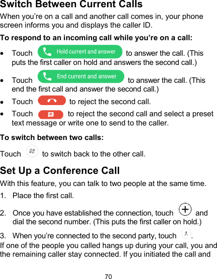 70 Switch Between Current Calls When you’re on a call and another call comes in, your phone screen informs you and displays the caller ID. To respond to an incoming call while you’re on a call:  Touch    to answer the call. (This puts the first caller on hold and answers the second call.)  Touch    to answer the call. (This end the first call and answer the second call.)  Touch    to reject the second call.  Touch    to reject the second call and select a preset text message or write one to send to the caller. To switch between two calls: Touch   to switch back to the other call. Set Up a Conference Call With this feature, you can talk to two people at the same time.   1.  Place the first call. 2.  Once you have established the connection, touch    and dial the second number. (This puts the first caller on hold.) 3.  When you’re connected to the second party, touch  . If one of the people you called hangs up during your call, you and the remaining caller stay connected. If you initiated the call and 