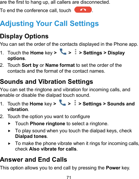  71 are the first to hang up, all callers are disconnected. To end the conference call, touch  .   Adjusting Your Call Settings Display Options You can set the order of the contacts displayed in the Phone app. 1.  Touch the Home key &gt;    &gt;   &gt; Settings &gt; Display options. 2.  Touch Sort by or Name format to set the order of the contacts and the format of the contact names. Sounds and Vibration Settings You can set the ringtone and vibration for incoming calls, and enable or disable the dialpad touch sound. 1.  Touch the Home key &gt;    &gt;   &gt; Settings &gt; Sounds and vibration. 2.  Touch the option you want to configure  Touch Phone ringtone to select a ringtone.    To play sound when you touch the dialpad keys, check Dialpad tones.  To make the phone vibrate when it rings for incoming calls, check Also vibrate for calls. Answer and End Calls This option allows you to end call by pressing the Power key. 