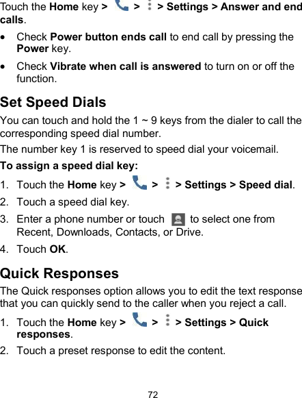  72 Touch the Home key &gt;    &gt;   &gt; Settings &gt; Answer and end calls.  Check Power button ends call to end call by pressing the Power key.  Check Vibrate when call is answered to turn on or off the function. Set Speed Dials You can touch and hold the 1 ~ 9 keys from the dialer to call the corresponding speed dial number. The number key 1 is reserved to speed dial your voicemail. To assign a speed dial key: 1.  Touch the Home key &gt;    &gt;   &gt; Settings &gt; Speed dial. 2.  Touch a speed dial key. 3.  Enter a phone number or touch    to select one from Recent, Downloads, Contacts, or Drive. 4.  Touch OK. Quick Responses The Quick responses option allows you to edit the text response that you can quickly send to the caller when you reject a call. 1.  Touch the Home key &gt;    &gt;   &gt; Settings &gt; Quick responses. 2.  Touch a preset response to edit the content. 