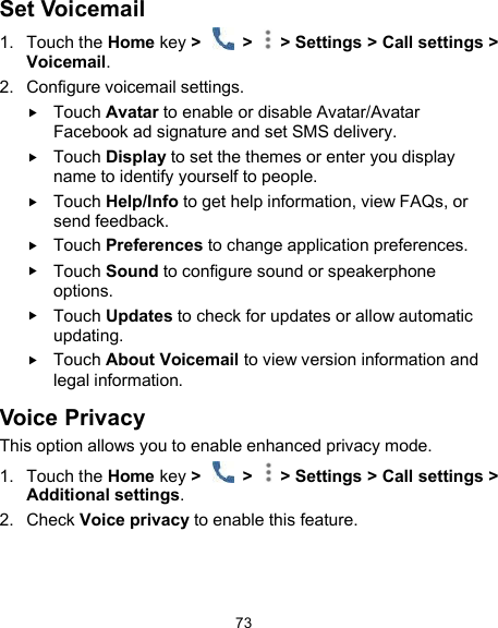  73 Set Voicemail 1.  Touch the Home key &gt;    &gt;   &gt; Settings &gt; Call settings &gt; Voicemail. 2.  Configure voicemail settings.  Touch Avatar to enable or disable Avatar/Avatar Facebook ad signature and set SMS delivery.  Touch Display to set the themes or enter you display name to identify yourself to people.  Touch Help/Info to get help information, view FAQs, or send feedback.  Touch Preferences to change application preferences.  Touch Sound to configure sound or speakerphone options.  Touch Updates to check for updates or allow automatic updating.  Touch About Voicemail to view version information and legal information.     Voice Privacy This option allows you to enable enhanced privacy mode. 1.  Touch the Home key &gt;    &gt;   &gt; Settings &gt; Call settings &gt; Additional settings.   2.  Check Voice privacy to enable this feature.  