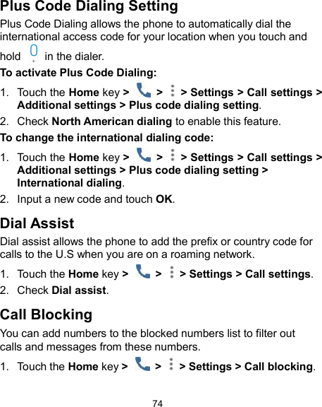  74 Plus Code Dialing Setting Plus Code Dialing allows the phone to automatically dial the international access code for your location when you touch and hold    in the dialer. To activate Plus Code Dialing: 1.  Touch the Home key &gt;    &gt;   &gt; Settings &gt; Call settings &gt; Additional settings &gt; Plus code dialing setting. 2.  Check North American dialing to enable this feature. To change the international dialing code: 1.  Touch the Home key &gt;    &gt;   &gt; Settings &gt; Call settings &gt; Additional settings &gt; Plus code dialing setting &gt; International dialing. 2.  Input a new code and touch OK. Dial Assist Dial assist allows the phone to add the prefix or country code for calls to the U.S when you are on a roaming network. 1.  Touch the Home key &gt;    &gt;   &gt; Settings &gt; Call settings. 2.  Check Dial assist. Call Blocking You can add numbers to the blocked numbers list to filter out calls and messages from these numbers. 1.  Touch the Home key &gt;    &gt;   &gt; Settings &gt; Call blocking. 