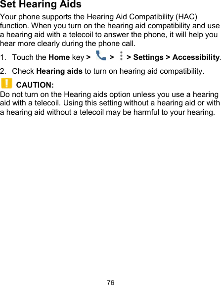  76 Set Hearing Aids Your phone supports the Hearing Aid Compatibility (HAC) function. When you turn on the hearing aid compatibility and use a hearing aid with a telecoil to answer the phone, it will help you hear more clearly during the phone call. 1.  Touch the Home key &gt;    &gt;   &gt; Settings &gt; Accessibility. 2.  Check Hearing aids to turn on hearing aid compatibility.   CAUTION: Do not turn on the Hearing aids option unless you use a hearing aid with a telecoil. Using this setting without a hearing aid or with a hearing aid without a telecoil may be harmful to your hearing. 