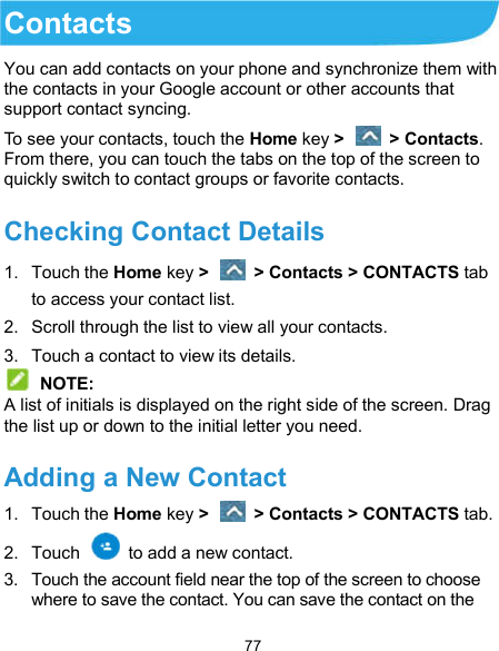  77 Contacts You can add contacts on your phone and synchronize them with the contacts in your Google account or other accounts that support contact syncing. To see your contacts, touch the Home key &gt;   &gt; Contacts. From there, you can touch the tabs on the top of the screen to quickly switch to contact groups or favorite contacts. Checking Contact Details 1.  Touch the Home key &gt;   &gt; Contacts &gt; CONTACTS tab to access your contact list. 2.  Scroll through the list to view all your contacts. 3.  Touch a contact to view its details.  NOTE: A list of initials is displayed on the right side of the screen. Drag the list up or down to the initial letter you need. Adding a New Contact 1.  Touch the Home key &gt;   &gt; Contacts &gt; CONTACTS tab. 2.  Touch    to add a new contact. 3.  Touch the account field near the top of the screen to choose where to save the contact. You can save the contact on the 