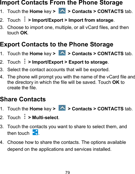  79 Import Contacts From the Phone Storage 1.  Touch the Home key &gt;   &gt; Contacts &gt; CONTACTS tab. 2.  Touch    &gt; Import/Export &gt; Import from storage. 3.  Choose to import one, multiple, or all vCard files, and then touch OK. Export Contacts to the Phone Storage 1.  Touch the Home key &gt;   &gt; Contacts &gt; CONTACTS tab. 2.  Touch    &gt; Import/Export &gt; Export to storage. 3.  Select the contact accounts that will be exported. 4.  The phone will prompt you with the name of the vCard file and the directory in which the file will be saved. Touch OK to create the file. Share Contacts 1.  Touch the Home key &gt;   &gt; Contacts &gt; CONTACTS tab. 2.  Touch    &gt; Multi-select. 3.  Touch the contacts you want to share to select them, and then touch  . 4.  Choose how to share the contacts. The options available depend on the applications and services installed.   