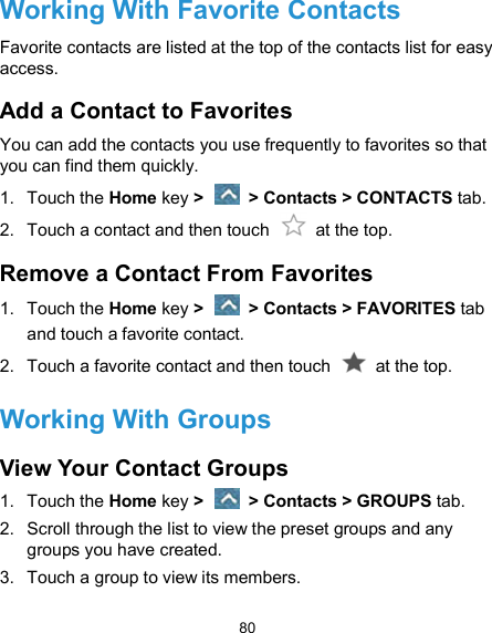  80 Working With Favorite Contacts Favorite contacts are listed at the top of the contacts list for easy access. Add a Contact to Favorites You can add the contacts you use frequently to favorites so that you can find them quickly. 1.  Touch the Home key &gt;   &gt; Contacts &gt; CONTACTS tab. 2.  Touch a contact and then touch    at the top. Remove a Contact From Favorites 1.  Touch the Home key &gt;   &gt; Contacts &gt; FAVORITES tab and touch a favorite contact. 2.  Touch a favorite contact and then touch    at the top. Working With Groups View Your Contact Groups 1.  Touch the Home key &gt;   &gt; Contacts &gt; GROUPS tab. 2.  Scroll through the list to view the preset groups and any groups you have created. 3.  Touch a group to view its members. 