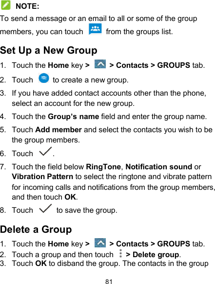  81  NOTE: To send a message or an email to all or some of the group members, you can touch    from the groups list. Set Up a New Group 1.  Touch the Home key &gt;   &gt; Contacts &gt; GROUPS tab. 2.  Touch    to create a new group. 3.  If you have added contact accounts other than the phone, select an account for the new group. 4.  Touch the Group’s name field and enter the group name. 5.  Touch Add member and select the contacts you wish to be the group members. 6.  Touch . 7.  Touch the field below RingTone, Notification sound or Vibration Pattern to select the ringtone and vibrate pattern for incoming calls and notifications from the group members, and then touch OK. 8.  Touch   to save the group. Delete a Group 1.  Touch the Home key &gt;   &gt; Contacts &gt; GROUPS tab. 2.  Touch a group and then touch    &gt; Delete group. 3.  Touch OK to disband the group. The contacts in the group 