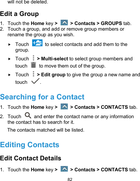  82 will not be deleted. Edit a Group 1.  Touch the Home key &gt;   &gt; Contacts &gt; GROUPS tab. 2.  Touch a group, and add or remove group members or rename the group as you wish.  Touch    to select contacts and add them to the group.  Touch    &gt; Multi-select to select group members and touch    to move them out of the group.  Touch    &gt; Edit group to give the group a new name and touch  . Searching for a Contact 1.  Touch the Home key &gt;   &gt; Contacts &gt; CONTACTS tab. 2.  Touch    and enter the contact name or any information the contact has to search for it.   The contacts matched will be listed. Editing Contacts Edit Contact Details 1.  Touch the Home key &gt;   &gt; Contacts &gt; CONTACTS tab. 