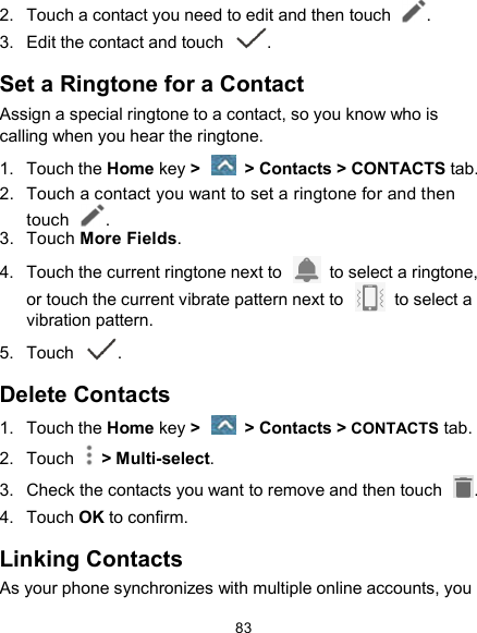  83 2.  Touch a contact you need to edit and then touch  . 3.  Edit the contact and touch  . Set a Ringtone for a Contact Assign a special ringtone to a contact, so you know who is calling when you hear the ringtone. 1.  Touch the Home key &gt;   &gt; Contacts &gt; CONTACTS tab. 2.  Touch a contact you want to set a ringtone for and then touch  . 3.  Touch More Fields. 4.  Touch the current ringtone next to    to select a ringtone, or touch the current vibrate pattern next to    to select a vibration pattern. 5.  Touch  . Delete Contacts 1.  Touch the Home key &gt;   &gt; Contacts &gt; CONTACTS tab. 2.  Touch    &gt; Multi-select. 3.  Check the contacts you want to remove and then touch  . 4.  Touch OK to confirm. Linking Contacts As your phone synchronizes with multiple online accounts, you 