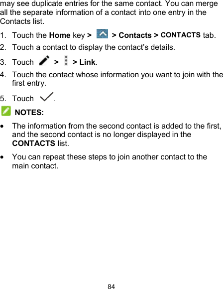  84 may see duplicate entries for the same contact. You can merge all the separate information of a contact into one entry in the Contacts list. 1.  Touch the Home key &gt;   &gt; Contacts &gt; CONTACTS tab. 2.  Touch a contact to display the contact’s details. 3.  Touch    &gt;   &gt; Link. 4.  Touch the contact whose information you want to join with the first entry. 5.  Touch  .  NOTES:  The information from the second contact is added to the first, and the second contact is no longer displayed in the CONTACTS list.  You can repeat these steps to join another contact to the main contact. 