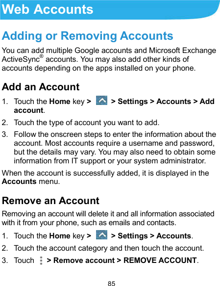  85 Web Accounts Adding or Removing Accounts You can add multiple Google accounts and Microsoft Exchange ActiveSync® accounts. You may also add other kinds of accounts depending on the apps installed on your phone. Add an Account 1.  Touch the Home key &gt;   &gt; Settings &gt; Accounts &gt; Add account. 2.  Touch the type of account you want to add. 3.  Follow the onscreen steps to enter the information about the account. Most accounts require a username and password, but the details may vary. You may also need to obtain some information from IT support or your system administrator. When the account is successfully added, it is displayed in the Accounts menu. Remove an Account Removing an account will delete it and all information associated with it from your phone, such as emails and contacts. 1.  Touch the Home key &gt;   &gt; Settings &gt; Accounts. 2.  Touch the account category and then touch the account. 3.  Touch    &gt; Remove account &gt; REMOVE ACCOUNT. 