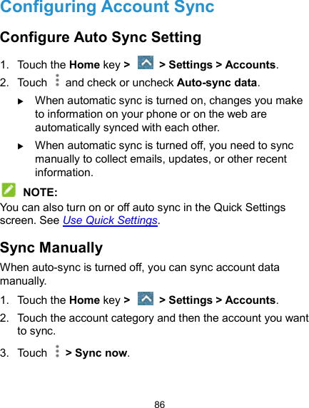  86 Configuring Account Sync Configure Auto Sync Setting 1.  Touch the Home key &gt;   &gt; Settings &gt; Accounts. 2.  Touch   and check or uncheck Auto-sync data.  When automatic sync is turned on, changes you make to information on your phone or on the web are automatically synced with each other.  When automatic sync is turned off, you need to sync manually to collect emails, updates, or other recent information.  NOTE: You can also turn on or off auto sync in the Quick Settings screen. See Use Quick Settings. Sync Manually When auto-sync is turned off, you can sync account data manually. 1.  Touch the Home key &gt;   &gt; Settings &gt; Accounts. 2.  Touch the account category and then the account you want to sync. 3.  Touch    &gt; Sync now. 