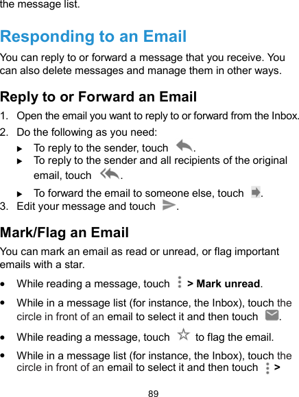  89 the message list. Responding to an Email You can reply to or forward a message that you receive. You can also delete messages and manage them in other ways. Reply to or Forward an Email 1.  Open the email you want to reply to or forward from the Inbox. 2.  Do the following as you need:    To reply to the sender, touch  .  To reply to the sender and all recipients of the original email, touch  .  To forward the email to someone else, touch  . 3.  Edit your message and touch  . Mark/Flag an Email You can mark an email as read or unread, or flag important emails with a star.  While reading a message, touch    &gt; Mark unread.  While in a message list (for instance, the Inbox), touch the circle in front of an email to select it and then touch  .  While reading a message, touch    to flag the email.  While in a message list (for instance, the Inbox), touch the circle in front of an email to select it and then touch      &gt; 