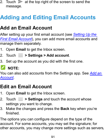  91 2.  Touch   at the top right of the screen to send the message. Adding and Editing Email Accounts Add an Email Account After setting up your first email account (see Setting Up the First Email Account), you can add more email accounts and manage them separately. 1.  Open Email to get the Inbox screen. 2.  Touch    &gt; Settings &gt; Add account. 3.  Set up the account as you did with the first one.  NOTE: You can also add accounts from the Settings app. See Add an Account. Edit an Email Account 1.  Open Email to get the Inbox screen. 2.  Touch    &gt; Settings and touch the account whose settings you want to change. 3.  Make the changes and press the Back key when you’re finished. The options you can configure depend on the type of the account. For some accounts, you may set the signature; for other accounts, you may change more settings such as servers, 