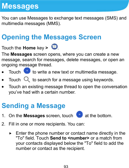  93 Messages You can use Messages to exchange text messages (SMS) and multimedia messages (MMS). Opening the Messages Screen Touch the Home key &gt;  . The Messages screen opens, where you can create a new message, search for messages, delete messages, or open an ongoing message thread.  Touch    to write a new text or multimedia message.  Touch    to search for a message using keywords.  Touch an existing message thread to open the conversation you’ve had with a certain number.   Sending a Message 1.  On the Messages screen, touch    at the bottom. 2.  Fill in one or more recipients. You can:  Enter the phone number or contact name directly in the &quot;To&quot; field. Touch Send to &lt;number&gt; or a match from your contacts displayed below the &quot;To&quot; field to add the number or contact as the recipient.    