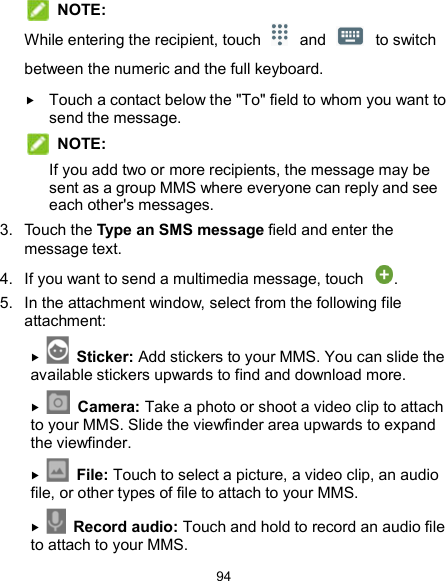  94  NOTE: While entering the recipient, touch  and  to switch between the numeric and the full keyboard.    Touch a contact below the &quot;To&quot; field to whom you want to send the message.    NOTE:   If you add two or more recipients, the message may be sent as a group MMS where everyone can reply and see each other&apos;s messages. 3.  Touch the Type an SMS message field and enter the message text. 4.  If you want to send a multimedia message, touch  . 5.  In the attachment window, select from the following file attachment:   Sticker: Add stickers to your MMS. You can slide the available stickers upwards to find and download more.   Camera: Take a photo or shoot a video clip to attach to your MMS. Slide the viewfinder area upwards to expand the viewfinder.   File: Touch to select a picture, a video clip, an audio file, or other types of file to attach to your MMS.   Record audio: Touch and hold to record an audio file to attach to your MMS. 