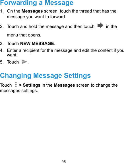  96 Forwarding a Message 1.  On the Messages screen, touch the thread that has the message you want to forward. 2.  Touch and hold the message and then touch    in the menu that opens. 3.  Touch NEW MESSAGE. 4.  Enter a recipient for the message and edit the content if you want. 5.  Touch  .   Changing Message Settings Touch    &gt; Settings in the Messages screen to change the messages settings.  
