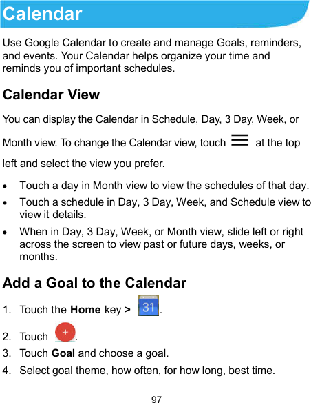  97 Calendar Use Google Calendar to create and manage Goals, reminders, and events. Your Calendar helps organize your time and reminds you of important schedules. Calendar View   You can display the Calendar in Schedule, Day, 3 Day, Week, or Month view. To change the Calendar view, touch    at the top left and select the view you prefer.  Touch a day in Month view to view the schedules of that day.  Touch a schedule in Day, 3 Day, Week, and Schedule view to view it details.  When in Day, 3 Day, Week, or Month view, slide left or right across the screen to view past or future days, weeks, or months. Add a Goal to the Calendar 1.  Touch the Home key &gt;  . 2.  Touch  .   3.  Touch Goal and choose a goal. 4.  Select goal theme, how often, for how long, best time.   