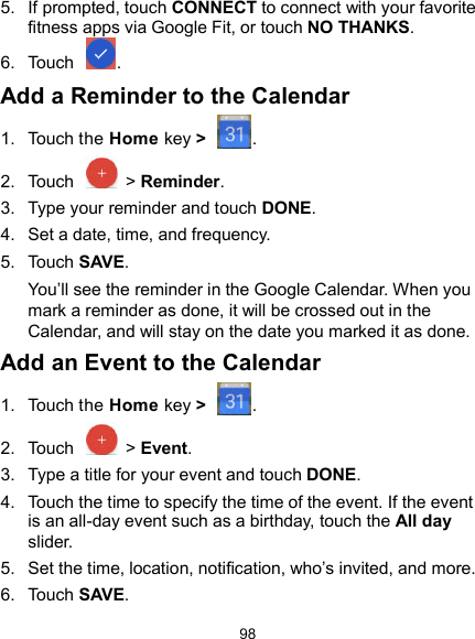  98 5.  If prompted, touch CONNECT to connect with your favorite fitness apps via Google Fit, or touch NO THANKS. 6.  Touch  . Add a Reminder to the Calendar 1.  Touch the Home key &gt;  . 2.  Touch    &gt; Reminder. 3.  Type your reminder and touch DONE. 4.  Set a date, time, and frequency. 5.  Touch SAVE. You’ll see the reminder in the Google Calendar. When you mark a reminder as done, it will be crossed out in the Calendar, and will stay on the date you marked it as done. Add an Event to the Calendar 1.  Touch the Home key &gt;  . 2.  Touch    &gt; Event. 3.  Type a title for your event and touch DONE. 4.  Touch the time to specify the time of the event. If the event is an all-day event such as a birthday, touch the All day slider. 5.  Set the time, location, notification, who’s invited, and more. 6.  Touch SAVE. 