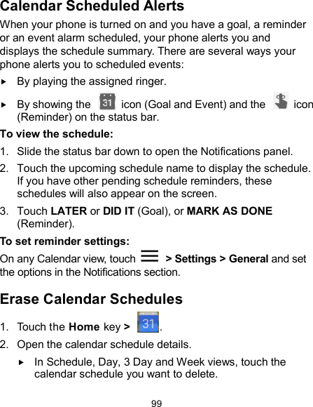  99 Calendar Scheduled Alerts When your phone is turned on and you have a goal, a reminder or an event alarm scheduled, your phone alerts you and displays the schedule summary. There are several ways your phone alerts you to scheduled events:  By playing the assigned ringer.  By showing the    icon (Goal and Event) and the    icon (Reminder) on the status bar. To view the schedule: 1.  Slide the status bar down to open the Notifications panel. 2.  Touch the upcoming schedule name to display the schedule. If you have other pending schedule reminders, these schedules will also appear on the screen. 3.  Touch LATER or DID IT (Goal), or MARK AS DONE (Reminder). To set reminder settings: On any Calendar view, touch    &gt; Settings &gt; General and set the options in the Notifications section. Erase Calendar Schedules 1.  Touch the Home key &gt;  . 2.  Open the calendar schedule details.  In Schedule, Day, 3 Day and Week views, touch the calendar schedule you want to delete. 