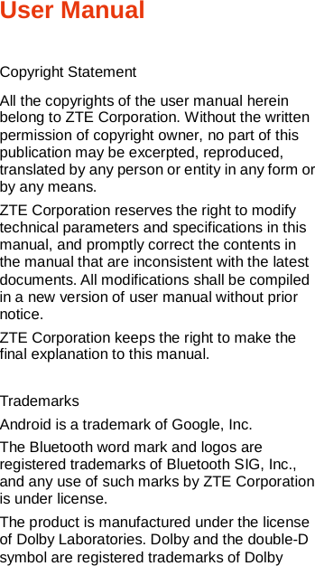   User Manual  Copyright Statement All the copyrights of the user manual herein belong to ZTE Corporation. Without the written permission of copyright owner, no part of this publication may be excerpted, reproduced, translated by any person or entity in any form or by any means. ZTE Corporation reserves the right to modify technical parameters and specifications in this manual, and promptly correct the contents in the manual that are inconsistent with the latest documents. All modifications shall be compiled in a new version of user manual without prior notice. ZTE Corporation keeps the right to make the final explanation to this manual.  Trademarks Android is a trademark of Google, Inc. The Bluetooth word mark and logos are registered trademarks of Bluetooth SIG, Inc., and any use of such marks by ZTE Corporation is under license.   The product is manufactured under the license of Dolby Laboratories. Dolby and the double-D symbol are registered trademarks of Dolby 