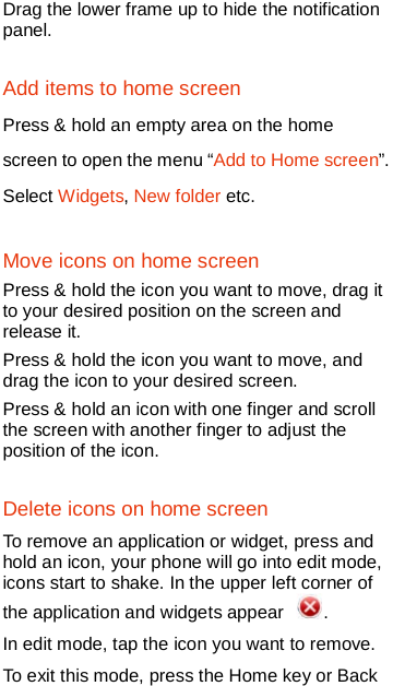   Drag the lower frame up to hide the notification panel.  Add items to home screen   Press &amp; hold an empty area on the home screen to open the menu “Add to Home screen”. Select Widgets, New folder etc. Move icons on home screen Press &amp; hold the icon you want to move, drag it to your desired position on the screen and release it. Press &amp; hold the icon you want to move, and drag the icon to your desired screen.   Press &amp; hold an icon with one finger and scroll the screen with another finger to adjust the position of the icon. Delete icons on home screen To remove an application or widget, press and hold an icon, your phone will go into edit mode, icons start to shake. In the upper left corner of the application and widgets appear  .   In edit mode, tap the icon you want to remove. To exit this mode, press the Home key or Back 