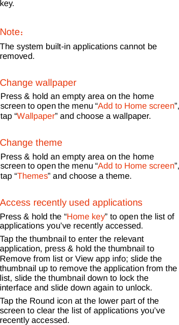   key.  Note： The system built-in applications cannot be removed. Change wallpaper Press &amp; hold an empty area on the home screen to open the menu “Add to Home screen”, tap “Wallpaper” and choose a wallpaper.   Change theme Press &amp; hold an empty area on the home screen to open the menu “Add to Home screen”, tap “Themes” and choose a theme. Access recently used applications Press &amp; hold the “Home key” to open the list of applications you’ve recently accessed. Tap the thumbnail to enter the relevant application, press &amp; hold the thumbnail to Remove from list or View app info; slide the thumbnail up to remove the application from the list, slide the thumbnail down to lock the interface and slide down again to unlock.   Tap the Round icon at the lower part of the screen to clear the list of applications you’ve recently accessed. 