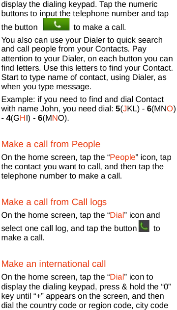   display the dialing keypad. Tap the numeric buttons to input the telephone number and tap the button   to make a call.   You also can use your Dialer to quick search and call people from your Contacts. Pay attention to your Dialer, on each button you can find letters. Use this letters to find your Contact. Start to type name of contact, using Dialer, as when you type message. Example: if you need to find and dial Contact with name John, you need dial: 5(JKL) - 6(MNO) - 4(GHI) - 6(MNO). Make a call from People On the home screen, tap the “People” icon, tap the contact you want to call, and then tap the telephone number to make a call. Make a call from Call logs On the home screen, tap the “Dial” icon and select one call log, and tap the button  to make a call.   Make an international call On the home screen, tap the “Dial” icon to display the dialing keypad, press &amp; hold the “0” key until “+” appears on the screen, and then dial the country code or region code, city code 