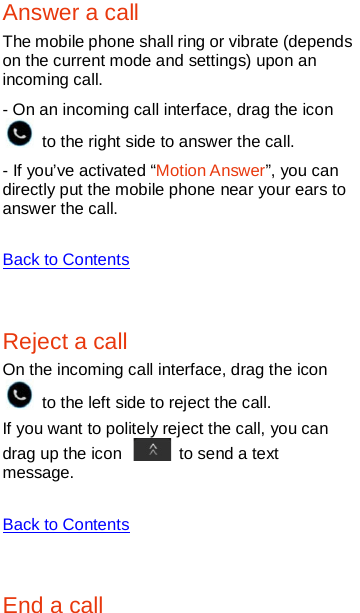   Answer a call The mobile phone shall ring or vibrate (depends on the current mode and settings) upon an incoming call. - On an incoming call interface, drag the icon  to the right side to answer the call.   - If you’ve activated “Motion Answer”, you can directly put the mobile phone near your ears to answer the call.    Back to Contents  Reject a call On the incoming call interface, drag the icon  to the left side to reject the call.   If you want to politely reject the call, you can drag up the icon   to send a text message.    Back to Contents  End a call 