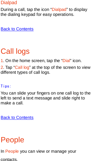   Dialpad During a call, tap the icon “Dialpad” to display the dialing keypad for easy operations.  Back to Contents  Call logs 1. On the home screen, tap the “Dial” icon. 2. Tap “Call log” at the top of the screen to view different types of call logs.   Tips: You can slide your fingers on one call log to the left to send a text message and slide right to make a call.  Back to Contents  People   In People you can view or manage your contacts. 