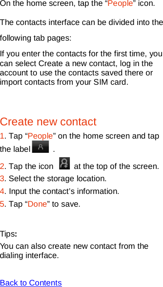   On the home screen, tap the “People” icon. The contacts interface can be divided into the following tab pages: If you enter the contacts for the first time, you can select Create a new contact, log in the account to use the contacts saved there or import contacts from your SIM card.  Create new contact 1. Tap “People” on the home screen and tap the label   .   2. Tap the icon    at the top of the screen.   3. Select the storage location. 4. Input the contact’s information. 5. Tap “Done” to save.  Tips: You can also create new contact from the dialing interface.  Back to Contents  