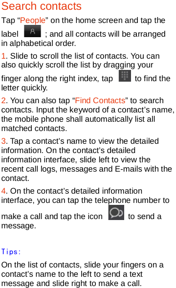   Search contacts Tap “People” on the home screen and tap the label   ; and all contacts will be arranged in alphabetical order.   1. Slide to scroll the list of contacts. You can also quickly scroll the list by dragging your finger along the right index, tap   to find the letter quickly.   2. You can also tap “Find Contacts” to search contacts. Input the keyword of a contact’s name, the mobile phone shall automatically list all matched contacts. 3. Tap a contact’s name to view the detailed information. On the contact’s detailed information interface, slide left to view the recent call logs, messages and E-mails with the contact.   4. On the contact’s detailed information interface, you can tap the telephone number to make a call and tap the icon   to send a message.   Tips: On the list of contacts, slide your fingers on a contact’s name to the left to send a text message and slide right to make a call.  