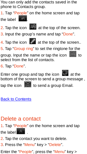   You can only add the contacts saved in the phone to Contacts group. 1. Tap “People” on the home screen and tap the label  .   2. Tap the icon   at the top of the screen.   3. Input the group’s name and tap “Done”. 4. Tap the icon   at the top of the screen..   5. Tap “Group ring” to set the ringtone for the group. Input the name or tap the icon   to select from the list of contacts.   6. Tap “Done”. Enter one group and tap the icon   at the bottom of the screen to send a group message , tap the icon   to send a group Email.    Back to Contents  Delete a contact 1. Tap “People” on the home screen and tap the label   .   2. Tap the contact you want to delete. 3. Press the “Menu” key &gt; “Delete”. Enter the “People”, press the “Menu” key &gt; 