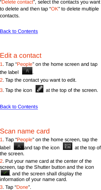   “Delete contact”, select the contacts you want to delete and then tap “OK” to delete multiple contacts.  Back to Contents  Edit a contact 1. Tap “People” on the home screen and tap the label  .   2. Tap the contact you want to edit. 3. Tap the icon   at the top of the screen.    Back to Contents  Scan name card 1. Tap “People” on the home screen, tap the label  and tap the icon   at the top of the screen.   2. Put your name card at the center of the screen, tap the Shutter button and the icon , and the screen shall display the information of your name card.   3. Tap “Done”.   