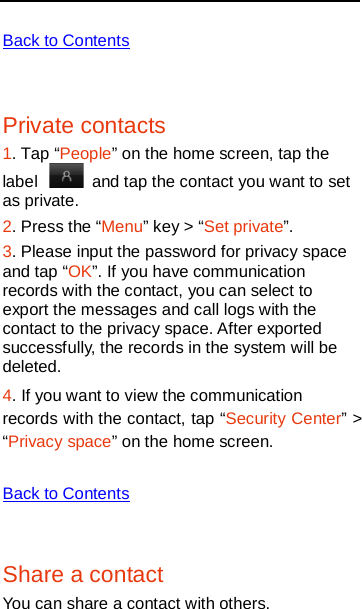    Back to Contents  Private contacts 1. Tap “People” on the home screen, tap the label   and tap the contact you want to set as private.   2. Press the “Menu” key &gt; “Set private”. 3. Please input the password for privacy space and tap “OK”. If you have communication records with the contact, you can select to export the messages and call logs with the contact to the privacy space. After exported successfully, the records in the system will be deleted.   4. If you want to view the communication records with the contact, tap “Security Center” &gt; “Privacy space” on the home screen.  Back to Contents  Share a contact You can share a contact with others. 