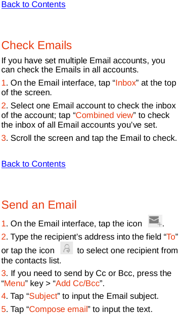   Back to Contents  Check Emails If you have set multiple Email accounts, you can check the Emails in all accounts. 1. On the Email interface, tap “Inbox” at the top of the screen. 2. Select one Email account to check the inbox of the account; tap “Combined view” to check the inbox of all Email accounts you’ve set. 3. Scroll the screen and tap the Email to check.  Back to Contents  Send an Email 1. On the Email interface, tap the icon  .   2. Type the recipient’s address into the field “To” or tap the icon   to select one recipient from the contacts list.   3. If you need to send by Cc or Bcc, press the “Menu” key &gt; “Add Cc/Bcc”. 4. Tap “Subject” to input the Email subject. 5. Tap “Compose email” to input the text. 