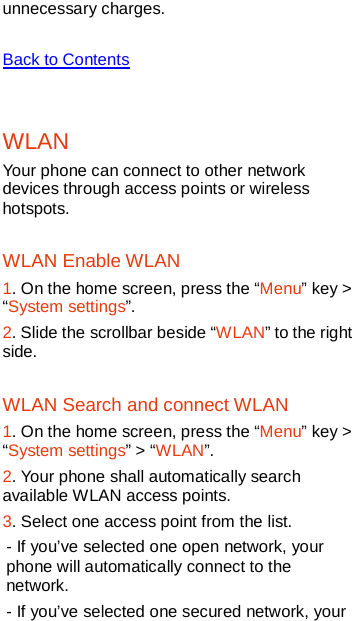   unnecessary charges.    Back to Contents  WLAN   Your phone can connect to other network devices through access points or wireless hotspots. WLAN Enable WLAN 1. On the home screen, press the “Menu” key &gt; “System settings”. 2. Slide the scrollbar beside “WLAN” to the right side. WLAN Search and connect WLAN 1. On the home screen, press the “Menu” key &gt; “System settings” &gt; “WLAN”. 2. Your phone shall automatically search available WLAN access points. 3. Select one access point from the list. - If you’ve selected one open network, your phone will automatically connect to the network. - If you’ve selected one secured network, your 
