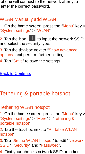   phone will connect to the network after you enter the correct password. WLAN Manually add WLAN 1. On the home screen, press the “Menu” key &gt; “System settings” &gt; “WLAN”. 2. Tap the icon   to input the network SSID and select the security type.   3. Tap the tick-box next to “Show advanced options” and perform further settings. 4. Tap “Save” to save the settings.  Back to Contents  Tethering &amp; portable hotspot Tethering WLAN hotspot 1. On the home screen, press the “Menu” key &gt; “System settings” &gt; “More” &gt; “Tethering &amp; portable hotspot”. 2. Tap the tick-box next to “Portable WLAN hotspot”. 3. Tap “Set up WLAN hotspot” to edit “Network SSID”, “Security” and “Password”. 4. Find your phone’s network SSID on other 